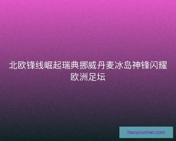 北欧锋线崛起瑞典挪威丹麦冰岛神锋闪耀欧洲足坛