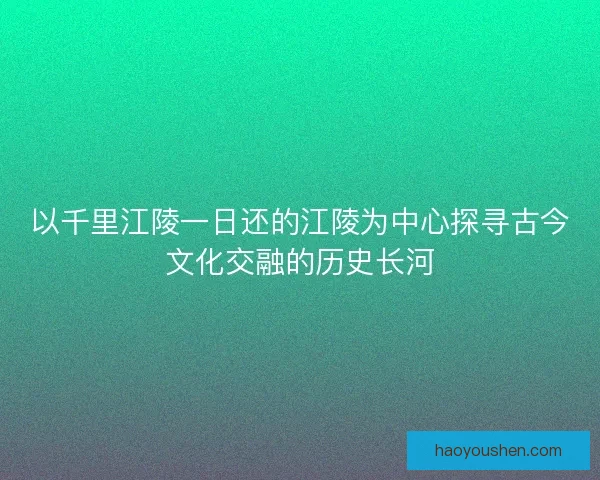 以千里江陵一日还的江陵为中心探寻古今文化交融的历史长河