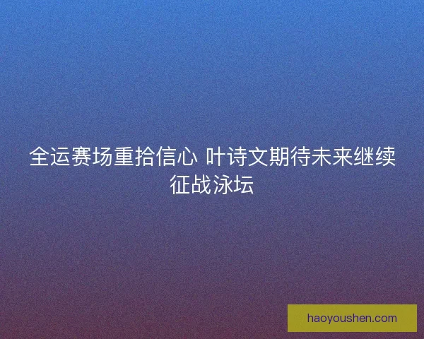 全运赛场重拾信心 叶诗文期待未来继续征战泳坛
