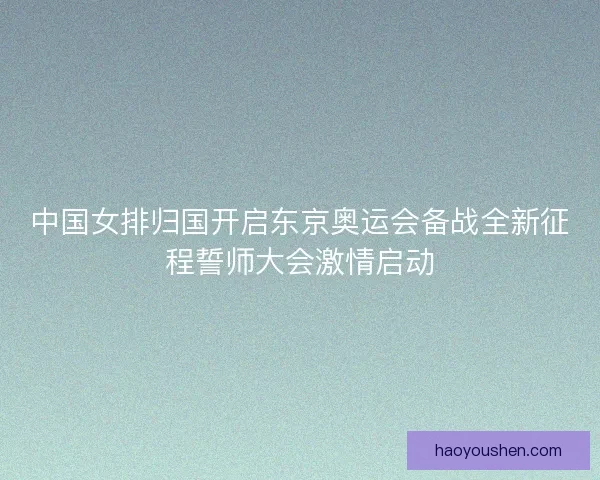 中国女排归国开启东京奥运会备战全新征程誓师大会激情启动
