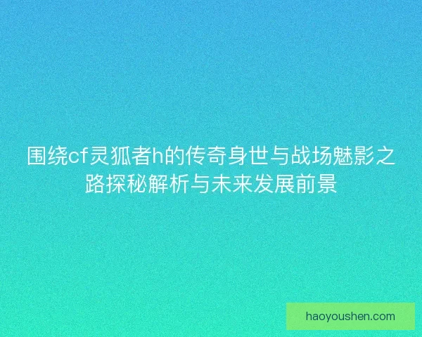 围绕cf灵狐者h的传奇身世与战场魅影之路探秘解析与未来发展前景