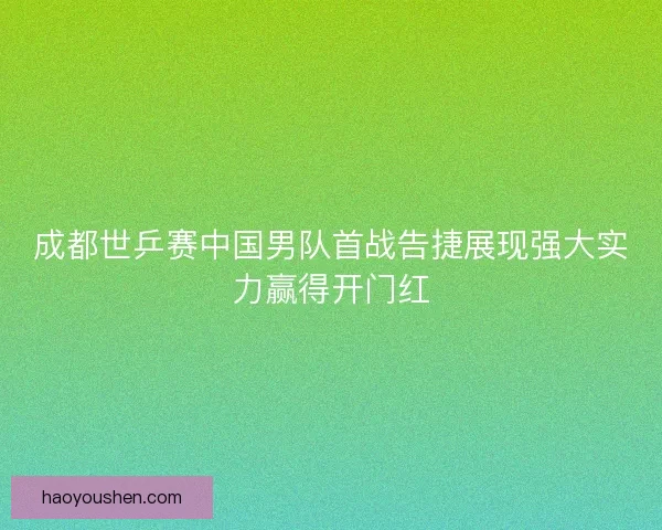 成都世乒赛中国男队首战告捷展现强大实力赢得开门红
