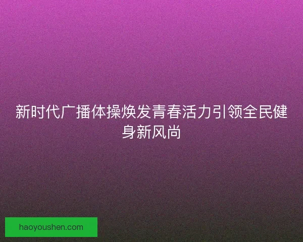 新时代广播体操焕发青春活力引领全民健身新风尚