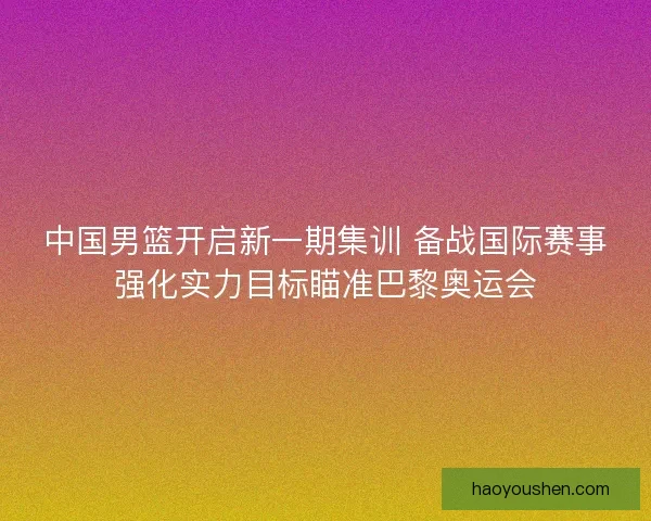 中国男篮开启新一期集训 备战国际赛事强化实力目标瞄准巴黎奥运会