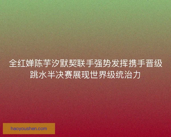 全红婵陈芋汐默契联手强势发挥携手晋级跳水半决赛展现世界级统治力