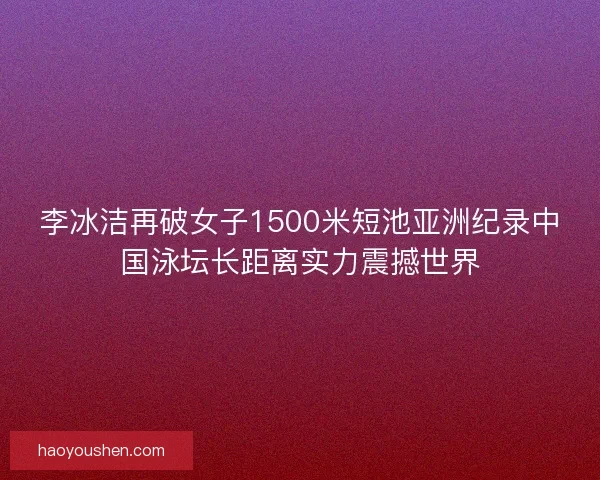 李冰洁再破女子1500米短池亚洲纪录中国泳坛长距离实力震撼世界