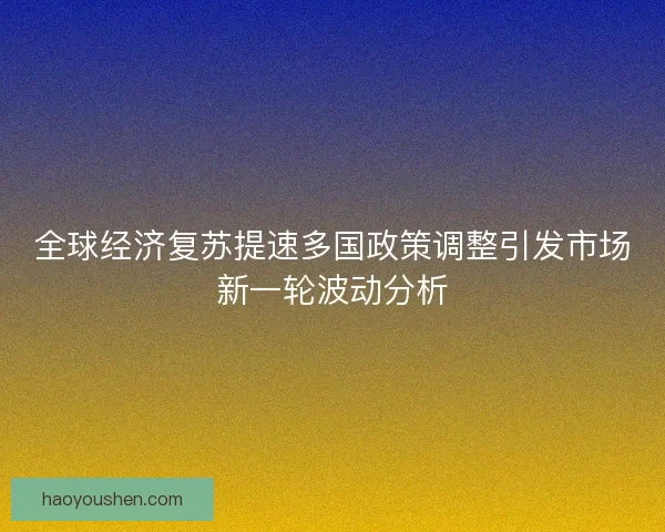 全球经济复苏提速多国政策调整引发市场新一轮波动分析