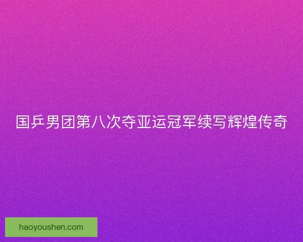 国乒男团第八次夺亚运冠军续写辉煌传奇